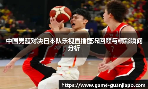 中国男篮对决日本队乐视直播盛况回顾与精彩瞬间分析